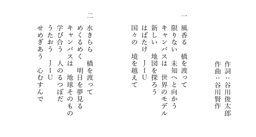 作詞：谷川俊太郎 作曲：谷川賢作 風香る　橋を渡って
限りない　未知へと向かう キャンパスは　世界のモデル 新しい　地図を探ろう はばたけ　ＪＩＵ 国々の　境を越えて 水きらら　橋を渡って めくるめく　明日を夢見る キャンパスは　地球そのもの
学び合う　人のるつぼだ うたおう　ＪＩＵ せめぎあう　心むすんで