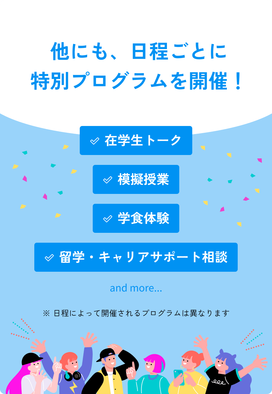 그 밖에도 일정마다 특별 프로그램을 개최! 재학생 토크, 모의 수업, 학식 체험, 유학·커리어 서포트 상담 and more...※일정에 의해 개최되는 프로그램은 다릅니다